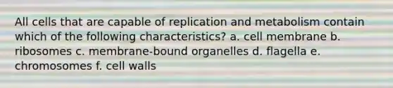 All cells that are capable of replication and metabolism contain which of the following characteristics? a. cell membrane b. ribosomes c. membrane-bound organelles d. flagella e. chromosomes f. cell walls