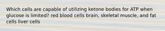 Which cells are capable of utilizing ketone bodies for ATP when glucose is limited? red blood cells brain, skeletal muscle, and fat cells liver cells