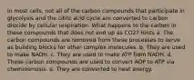 In most cells, not all of the carbon compounds that participate in glycolysis and the citric acid cycle are converted to carbon dioxide by cellular respiration. What happens to the carbon in these compounds that does not end up as CO2? Hints a. The carbon compounds are removed from these processes to serve as building blocks for other complex molecules. b. They are used to make NADH. c. They are used to make ATP from NADH. d. These carbon compounds are used to convert ADP to ATP via chemiosmosis. e. They are converted to heat energy.