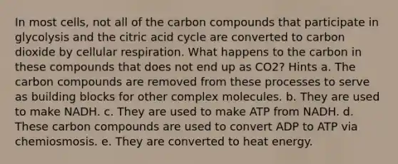 In most cells, not all of the carbon compounds that participate in glycolysis and the citric acid cycle are converted to carbon dioxide by <a href='https://www.questionai.com/knowledge/k1IqNYBAJw-cellular-respiration' class='anchor-knowledge'>cellular respiration</a>. What happens to the carbon in these compounds that does not end up as CO2? Hints a. The carbon compounds are removed from these processes to serve as building blocks for other complex molecules. b. They are used to make NADH. c. They are used to make ATP from NADH. d. These carbon compounds are used to convert ADP to ATP via chemiosmosis. e. They are converted to heat energy.