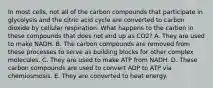 In most cells, not all of the carbon compounds that participate in glycolysis and the citric acid cycle are converted to carbon dioxide by cellular respiration. What happens to the carbon in these compounds that does not end up as CO2? A. They are used to make NADH. B. The carbon compounds are removed from these processes to serve as building blocks for other complex molecules. C. They are used to make ATP from NADH. D. These carbon compounds are used to convert ADP to ATP via chemiosmosis. E. They are converted to heat energy.