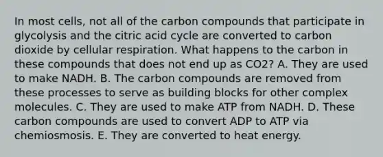 In most cells, not all of the carbon compounds that participate in glycolysis and the citric acid cycle are converted to carbon dioxide by cellular respiration. What happens to the carbon in these compounds that does not end up as CO2? A. They are used to make NADH. B. The carbon compounds are removed from these processes to serve as building blocks for other complex molecules. C. They are used to make ATP from NADH. D. These carbon compounds are used to convert ADP to ATP via chemiosmosis. E. They are converted to heat energy.