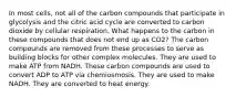 In most cells, not all of the carbon compounds that participate in glycolysis and the citric acid cycle are converted to carbon dioxide by cellular respiration. What happens to the carbon in these compounds that does not end up as CO2? The carbon compounds are removed from these processes to serve as building blocks for other complex molecules. They are used to make ATP from NADH. These carbon compounds are used to convert ADP to ATP via chemiosmosis. They are used to make NADH. They are converted to heat energy.