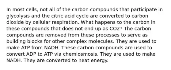 In most cells, not all of the carbon compounds that participate in glycolysis and the citric acid cycle are converted to carbon dioxide by cellular respiration. What happens to the carbon in these compounds that does not end up as CO2? The carbon compounds are removed from these processes to serve as building blocks for other complex molecules. They are used to make ATP from NADH. These carbon compounds are used to convert ADP to ATP via chemiosmosis. They are used to make NADH. They are converted to heat energy.