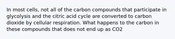 In most cells, not all of the carbon compounds that participate in glycolysis and the citric acid cycle are converted to carbon dioxide by cellular respiration. What happens to the carbon in these compounds that does not end up as CO2