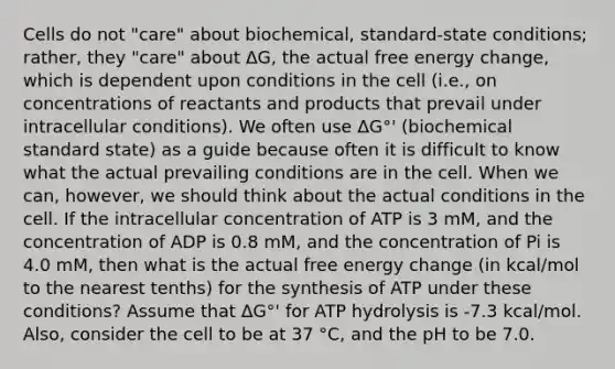 Cells do not "care" about biochemical, standard-state conditions; rather, they "care" about ΔG, the actual free energy change, which is dependent upon conditions in the cell (i.e., on concentrations of reactants and products that prevail under intracellular conditions). We often use ΔG°' (biochemical standard state) as a guide because often it is difficult to know what the actual prevailing conditions are in the cell. When we can, however, we should think about the actual conditions in the cell. If the intracellular concentration of ATP is 3 mM, and the concentration of ADP is 0.8 mM, and the concentration of Pi is 4.0 mM, then what is the actual free energy change (in kcal/mol to the nearest tenths) for the synthesis of ATP under these conditions? Assume that ΔG°' for ATP hydrolysis is -7.3 kcal/mol. Also, consider the cell to be at 37 °C, and the pH to be 7.0.