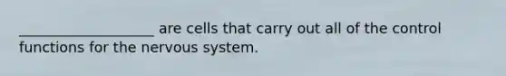 ___________________ are cells that carry out all of the control functions for the nervous system.
