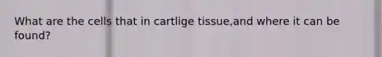 What are the cells that in cartlige tissue,and where it can be found?