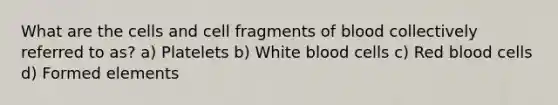 What are the cells and cell fragments of blood collectively referred to as? a) Platelets b) White blood cells c) Red blood cells d) Formed elements