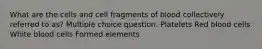 What are the cells and cell fragments of blood collectively referred to as? Multiple choice question. Platelets Red blood cells White blood cells Formed elements