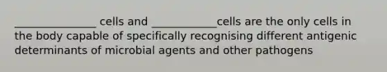 _______________ cells and ____________cells are the only cells in the body capable of specifically recognising different antigenic determinants of microbial agents and other pathogens