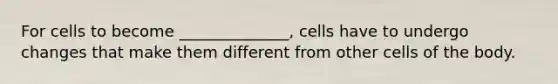 For cells to become ______________, cells have to undergo changes that make them different from other cells of the body.