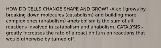 HOW DO CELLS CHANGE SHAPE AND GROW? -A cell grows by breaking down molecules (catabolism) and building more complex ones (anabolism) -metabolism is the sum of all reactions involved in catabolism and anabolism. CATALYSIS -greatly increases the rate of a reaction turn on reactions that would otherwise by turned off.