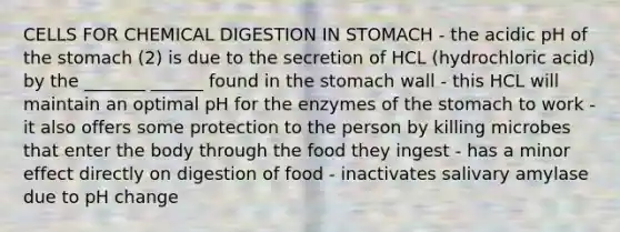 CELLS FOR CHEMICAL DIGESTION IN STOMACH - the acidic pH of the stomach (2) is due to the secretion of HCL (hydrochloric acid) by the _______ ______ found in the stomach wall - this HCL will maintain an optimal pH for the enzymes of the stomach to work - it also offers some protection to the person by killing microbes that enter the body through the food they ingest - has a minor effect directly on digestion of food - inactivates salivary amylase due to pH change