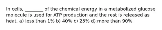 In cells, ________ of the chemical energy in a metabolized glucose molecule is used for ATP production and the rest is released as heat. a) less than 1% b) 40% c) 25% d) more than 90%