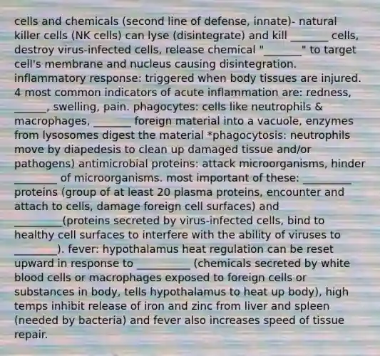 cells and chemicals (second line of defense, innate)- natural killer cells (NK cells) can lyse (disintegrate) and kill _______ cells, destroy virus-infected cells, release chemical "_______" to target cell's membrane and nucleus causing disintegration. inflammatory response: triggered when body tissues are injured. 4 most common indicators of acute inflammation are: redness, ______, swelling, pain. phagocytes: cells like neutrophils & macrophages, _______ foreign material into a vacuole, enzymes from lysosomes digest the material *phagocytosis: neutrophils move by diapedesis to clean up damaged tissue and/or pathogens) antimicrobial proteins: attack microorganisms, hinder ________ of microorganisms. most important of these: _________ proteins (group of at least 20 plasma proteins, encounter and attach to cells, damage foreign cell surfaces) and _________(proteins secreted by virus-infected cells, bind to healthy cell surfaces to interfere with the ability of viruses to ________). fever: hypothalamus heat regulation can be reset upward in response to __________ (chemicals secreted by white blood cells or macrophages exposed to foreign cells or substances in body, tells hypothalamus to heat up body), high temps inhibit release of iron and zinc from liver and spleen (needed by bacteria) and fever also increases speed of tissue repair.