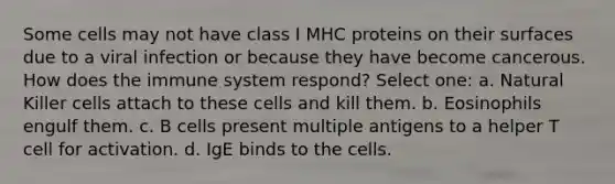 Some cells may not have class I MHC proteins on their surfaces due to a viral infection or because they have become cancerous. How does the immune system respond? Select one: a. Natural Killer cells attach to these cells and kill them. b. Eosinophils engulf them. c. B cells present multiple antigens to a helper T cell for activation. d. IgE binds to the cells.