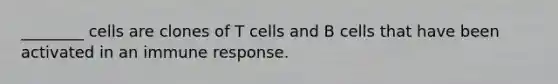 ________ cells are clones of T cells and B cells that have been activated in an immune response.