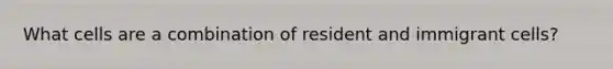 What cells are a combination of resident and immigrant cells?