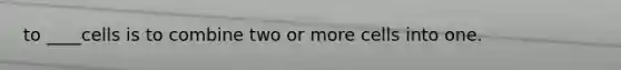 to ____cells is to combine two or more cells into one.