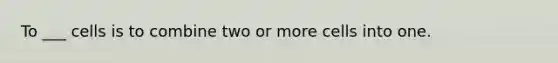 To ___ cells is to combine two or more cells into one.