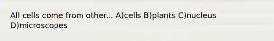 All cells come from other... A)cells B)plants C)nucleus D)microscopes