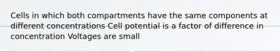 Cells in which both compartments have the same components at different concentrations Cell potential is a factor of difference in concentration Voltages are small