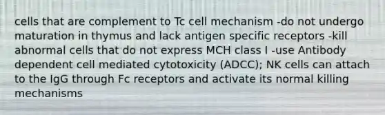 cells that are complement to Tc cell mechanism -do not undergo maturation in thymus and lack antigen specific receptors -kill abnormal cells that do not express MCH class I -use Antibody dependent cell mediated cytotoxicity (ADCC); NK cells can attach to the IgG through Fc receptors and activate its normal killing mechanisms