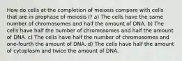 How do cells at the completion of meiosis compare with cells that are in prophase of meiosis I? a) The cells have the same number of chromosomes and half the amount of DNA. b) The cells have half the number of chromosomes and half the amount of DNA. c) The cells have half the number of chromosomes and one-fourth the amount of DNA. d) The cells have half the amount of cytoplasm and twice the amount of DNA.