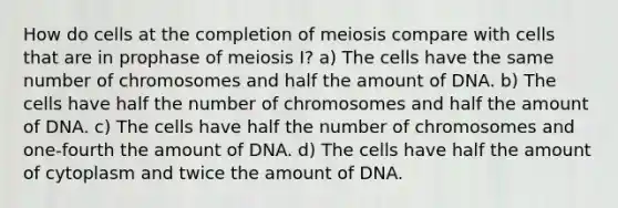 How do cells at the completion of meiosis compare with cells that are in prophase of meiosis I? a) The cells have the same number of chromosomes and half the amount of DNA. b) The cells have half the number of chromosomes and half the amount of DNA. c) The cells have half the number of chromosomes and one-fourth the amount of DNA. d) The cells have half the amount of cytoplasm and twice the amount of DNA.