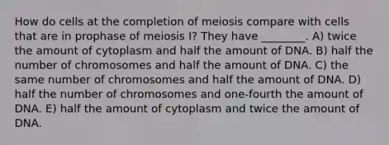 How do cells at the completion of meiosis compare with cells that are in prophase of meiosis I? They have ________. A) twice the amount of cytoplasm and half the amount of DNA. B) half the number of chromosomes and half the amount of DNA. C) the same number of chromosomes and half the amount of DNA. D) half the number of chromosomes and one-fourth the amount of DNA. E) half the amount of cytoplasm and twice the amount of DNA.