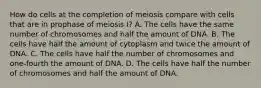 How do cells at the completion of meiosis compare with cells that are in prophase of meiosis I? A. The cells have the same number of chromosomes and half the amount of DNA. B. The cells have half the amount of cytoplasm and twice the amount of DNA. C. The cells have half the number of chromosomes and one-fourth the amount of DNA. D. The cells have half the number of chromosomes and half the amount of DNA.