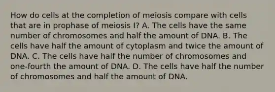 How do cells at the completion of meiosis compare with cells that are in prophase of meiosis I? A. The cells have the same number of chromosomes and half the amount of DNA. B. The cells have half the amount of cytoplasm and twice the amount of DNA. C. The cells have half the number of chromosomes and one-fourth the amount of DNA. D. The cells have half the number of chromosomes and half the amount of DNA.