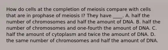 How do cells at the completion of meiosis compare with cells that are in prophase of meiosis I? They have ____. A. half the number of chromosomes and half the amount of DNA. B. half the number of chromosomes and one-fourth the amount of DNA. C. half the amount of cytoplasm and twice the amount of DNA. D. the same number of chromosomes and half the amount of DNA.