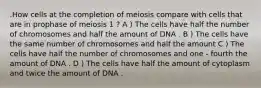 .How cells at the completion of meiosis compare with cells that are in prophase of meiosis 1 ? A ) The cells have half the number of chromosomes and half the amount of DNA . B ) The cells have the same number of chromosomes and half the amount C ) The cells have half the number of chromosomes and one - fourth the amount of DNA . D ) The cells have half the amount of cytoplasm and twice the amount of DNA .