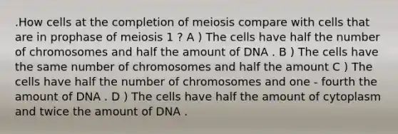 .How cells at the completion of meiosis compare with cells that are in prophase of meiosis 1 ? A ) The cells have half the number of chromosomes and half the amount of DNA . B ) The cells have the same number of chromosomes and half the amount C ) The cells have half the number of chromosomes and one - fourth the amount of DNA . D ) The cells have half the amount of cytoplasm and twice the amount of DNA .