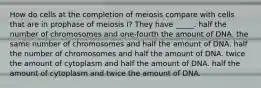 How do cells at the completion of meiosis compare with cells that are in prophase of meiosis I? They have _____. half the number of chromosomes and one-fourth the amount of DNA. the same number of chromosomes and half the amount of DNA. half the number of chromosomes and half the amount of DNA. twice the amount of cytoplasm and half the amount of DNA. half the amount of cytoplasm and twice the amount of DNA.