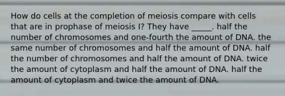 How do cells at the completion of meiosis compare with cells that are in prophase of meiosis I? They have _____. half the number of chromosomes and one-fourth the amount of DNA. the same number of chromosomes and half the amount of DNA. half the number of chromosomes and half the amount of DNA. twice the amount of cytoplasm and half the amount of DNA. half the amount of cytoplasm and twice the amount of DNA.