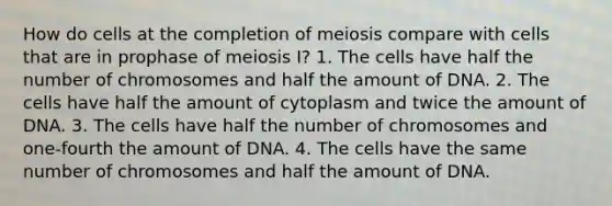 How do cells at the completion of meiosis compare with cells that are in prophase of meiosis I? 1. The cells have half the number of chromosomes and half the amount of DNA. 2. The cells have half the amount of cytoplasm and twice the amount of DNA. 3. The cells have half the number of chromosomes and one-fourth the amount of DNA. 4. The cells have the same number of chromosomes and half the amount of DNA.