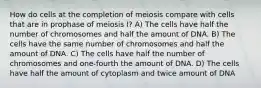 How do cells at the completion of meiosis compare with cells that are in prophase of meiosis I? A) The cells have half the number of chromosomes and half the amount of DNA. B) The cells have the same number of chromosomes and half the amount of DNA. C) The cells have half the number of chromosomes and one-fourth the amount of DNA. D) The cells have half the amount of cytoplasm and twice amount of DNA