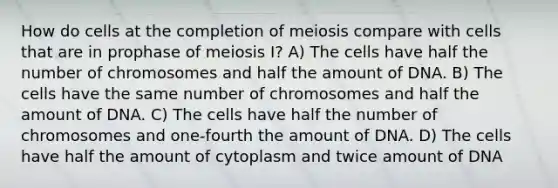 How do cells at the completion of meiosis compare with cells that are in prophase of meiosis I? A) The cells have half the number of chromosomes and half the amount of DNA. B) The cells have the same number of chromosomes and half the amount of DNA. C) The cells have half the number of chromosomes and one-fourth the amount of DNA. D) The cells have half the amount of cytoplasm and twice amount of DNA