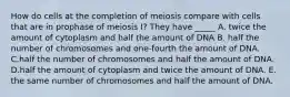 How do cells at the completion of meiosis compare with cells that are in prophase of meiosis I? They have _____ A. twice the amount of cytoplasm and half the amount of DNA B. half the number of chromosomes and one-fourth the amount of DNA. C.half the number of chromosomes and half the amount of DNA. D.half the amount of cytoplasm and twice the amount of DNA. E. the same number of chromosomes and half the amount of DNA.