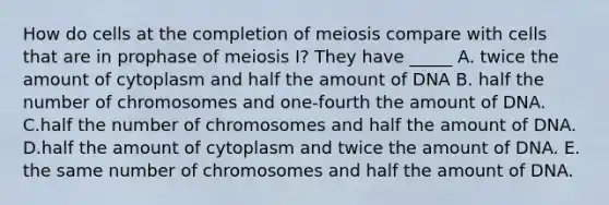 How do cells at the completion of meiosis compare with cells that are in prophase of meiosis I? They have _____ A. twice the amount of cytoplasm and half the amount of DNA B. half the number of chromosomes and one-fourth the amount of DNA. C.half the number of chromosomes and half the amount of DNA. D.half the amount of cytoplasm and twice the amount of DNA. E. the same number of chromosomes and half the amount of DNA.