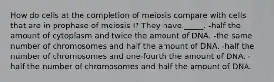 How do cells at the completion of meiosis compare with cells that are in prophase of meiosis I? They have _____. -half the amount of cytoplasm and twice the amount of DNA. -the same number of chromosomes and half the amount of DNA. -half the number of chromosomes and one-fourth the amount of DNA. -half the number of chromosomes and half the amount of DNA.