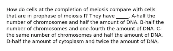 How do cells at the completion of meiosis compare with cells that are in prophase of meiosis I? They have _____. A-half the number of chromosomes and half the amount of DNA. B-half the number of chromosomes and one-fourth the amount of DNA. C-the same number of chromosomes and half the amount of DNA. D-half the amount of cytoplasm and twice the amount of DNA.