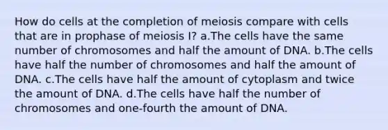 How do cells at the completion of meiosis compare with cells that are in prophase of meiosis I? a.The cells have the same number of chromosomes and half the amount of DNA. b.The cells have half the number of chromosomes and half the amount of DNA. c.The cells have half the amount of cytoplasm and twice the amount of DNA. d.The cells have half the number of chromosomes and one-fourth the amount of DNA.