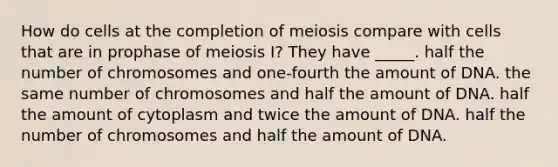 How do cells at the completion of meiosis compare with cells that are in prophase of meiosis I? They have _____. half the number of chromosomes and one-fourth the amount of DNA. the same number of chromosomes and half the amount of DNA. half the amount of cytoplasm and twice the amount of DNA. half the number of chromosomes and half the amount of DNA.