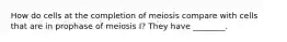 How do cells at the completion of meiosis compare with cells that are in prophase of meiosis I? They have ________.