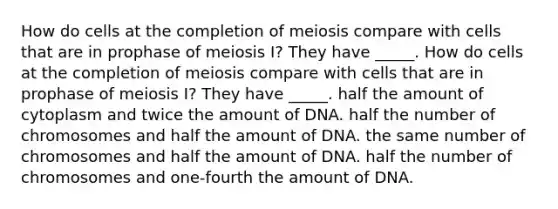 How do cells at the completion of meiosis compare with cells that are in prophase of meiosis I? They have _____. How do cells at the completion of meiosis compare with cells that are in prophase of meiosis I? They have _____. half the amount of cytoplasm and twice the amount of DNA. half the number of chromosomes and half the amount of DNA. the same number of chromosomes and half the amount of DNA. half the number of chromosomes and one-fourth the amount of DNA.