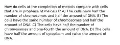 How do cells at the completion of meiosis compare with cells that are in prophase of meiosis I? A) The cells have half the number of chromosomes and half the amount of DNA. B) The cells have the same number of chromosomes and half the amount of DNA. C) The cells have half the number of chromosomes and one-fourth the amount of DNA. D) The cells have half the amount of cytoplasm and twice the amount of DNA.